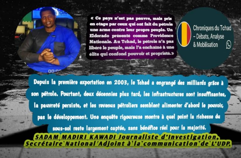 Le Tchad exporte des milliards, mais importe la misère. Ce pays n’est pas pauvre : il est pris en otage par ceux qui ont transformé le pétrole en arme contre leur propre peuple. On nous avait vendu un Eldorado, une providence nationale. Mais au Tchad, le pétrole n’a libéré personne ; il a seulement renforcé une élite qui confond pouvoir et propriété.